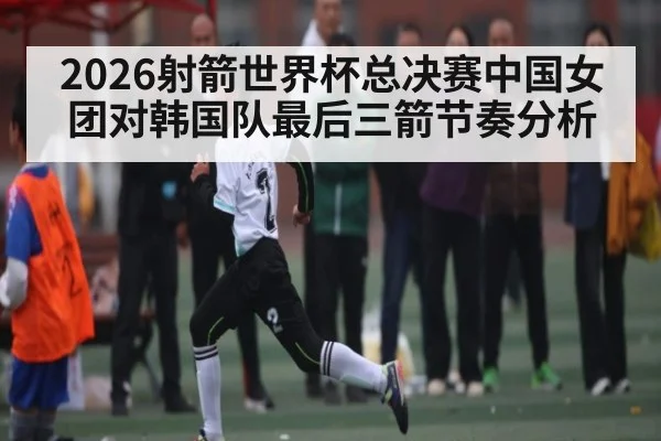 2026射箭世界杯总决赛中国女团对韩国队最后三箭节奏分析